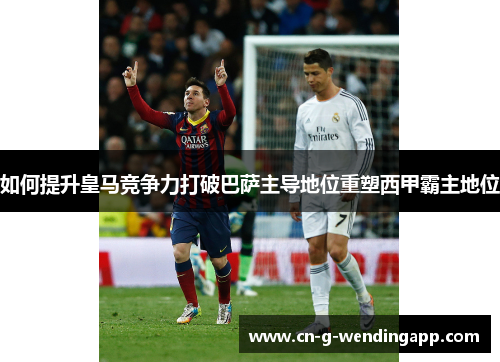 如何提升皇马竞争力打破巴萨主导地位重塑西甲霸主地位 如何提升皇马竞争力打破巴萨主导地位重塑西甲霸主地位