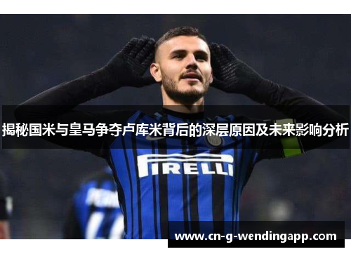 揭秘国米与皇马争夺卢库米背后的深层原因及未来影响分析
