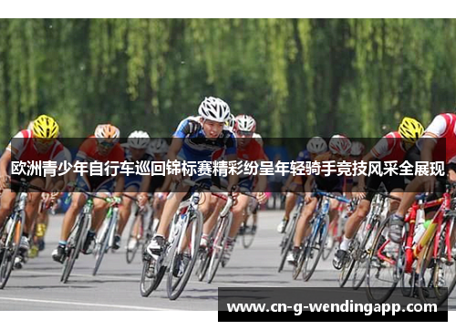 欧洲青少年自行车巡回锦标赛精彩纷呈年轻骑手竞技风采全展现