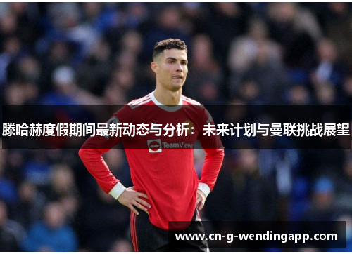 滕哈赫度假期间最新动态与分析：未来计划与曼联挑战展望