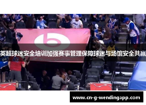 英超球迷安全培训加强赛事管理保障球迷与场馆安全共赢 英超球迷安全培训加强赛事管理保障球迷与场馆安全共赢