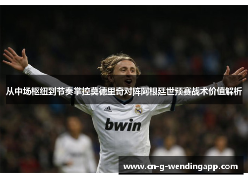 从中场枢纽到节奏掌控莫德里奇对阵阿根廷世预赛战术价值解析 从中场枢纽到节奏掌控莫德里奇对阵阿根廷世预赛战术价值解析