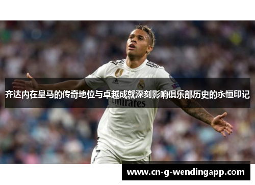 齐达内在皇马的传奇地位与卓越成就深刻影响俱乐部历史的永恒印记